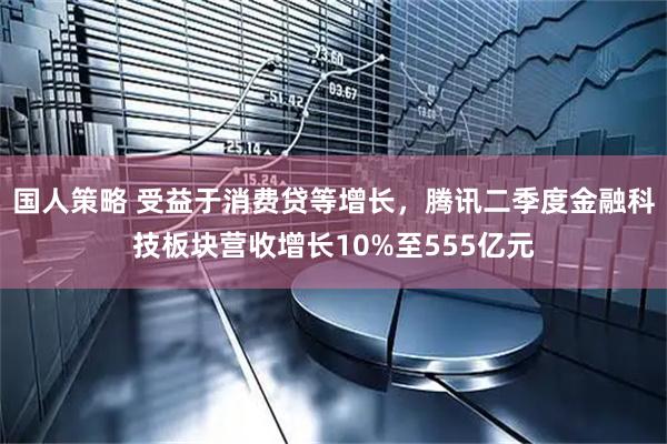 国人策略 受益于消费贷等增长，腾讯二季度金融科技板块营收增长10%至555亿元