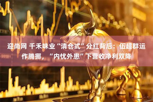 迎尚网 千禾味业“清仓式”分红背后：伍超群运作腾挪，“内忧外患”下营收净利双降