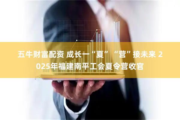 五牛财富配资 成长一“夏”&#32;“营”接未来&#32;2025年福建南平工会夏令营收官
