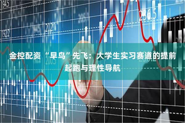 金控配资 “早鸟”先飞：大学生实习赛道的提前起跑与理性导航