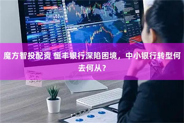 魔方智投配资 恒丰银行深陷困境，中小银行转型何去何从？