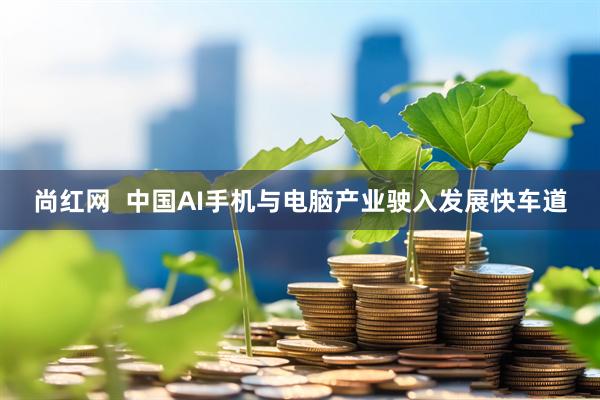 尚红网  中国AI手机与电脑产业驶入发展快车道