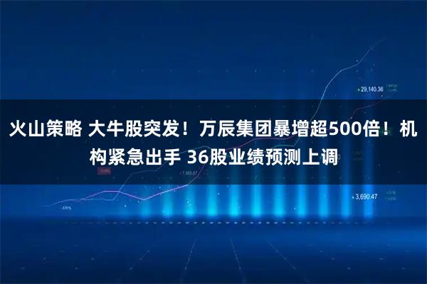 火山策略 大牛股突发！万辰集团暴增超500倍！机构紧急出手 36股业绩预测上调