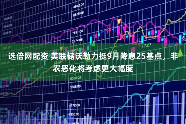 选倍网配资 美联储沃勒力挺9月降息25基点，非农恶化将考虑更大幅度