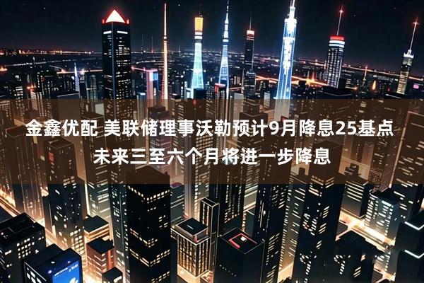 金鑫优配 美联储理事沃勒预计9月降息25基点 未来三至六个月将进一步降息
