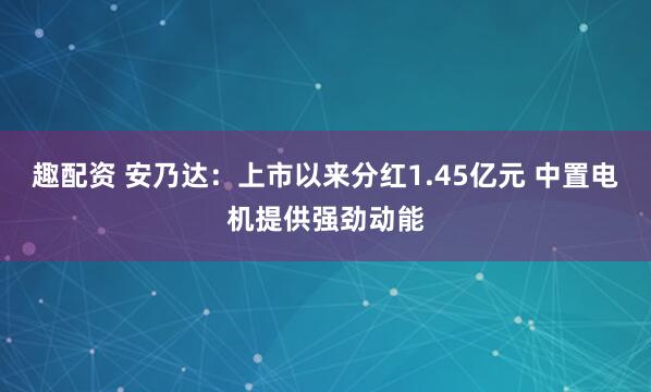 趣配资 安乃达：上市以来分红1.45亿元 中置电机提供强劲动能