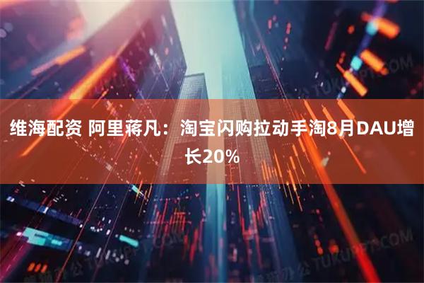 维海配资 阿里蒋凡：淘宝闪购拉动手淘8月DAU增长20%