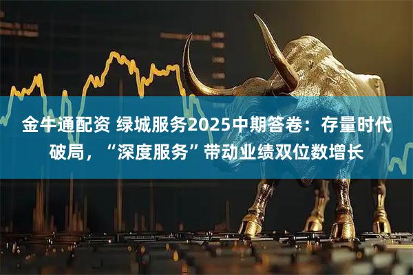金牛通配资 绿城服务2025中期答卷：存量时代破局，“深度服务”带动业绩双位数增长