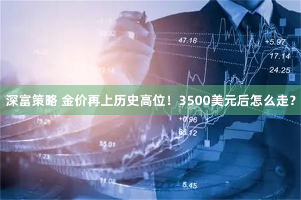 深富策略 金价再上历史高位！3500美元后怎么走？