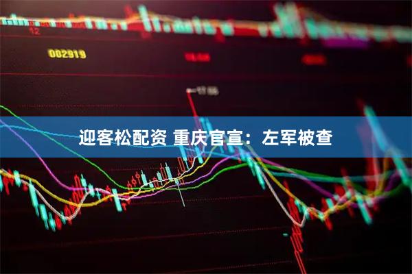 迎客松配资 重庆官宣：左军被查