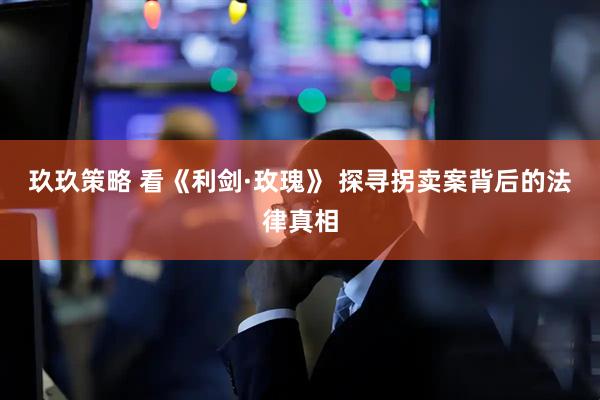 玖玖策略 看《利剑·玫瑰》 探寻拐卖案背后的法律真相