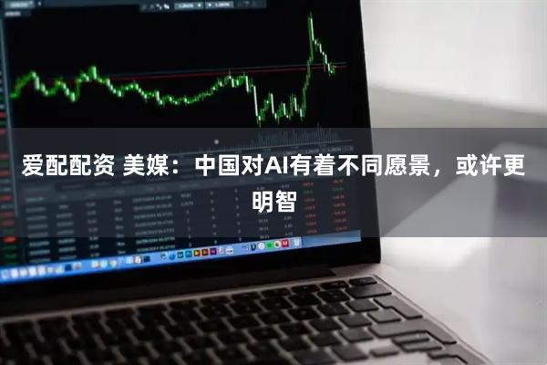 爱配配资 美媒：中国对AI有着不同愿景，或许更明智