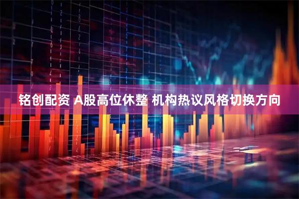 铭创配资 A股高位休整 机构热议风格切换方向