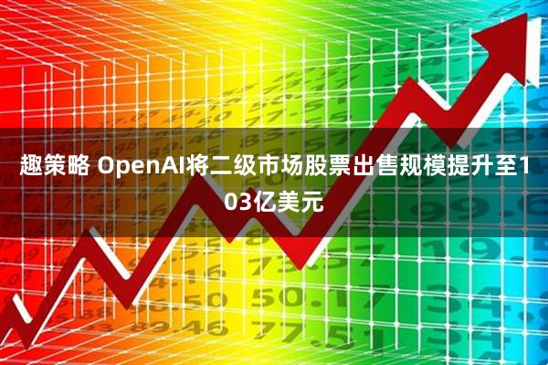 趣策略 OpenAI将二级市场股票出售规模提升至103亿美元