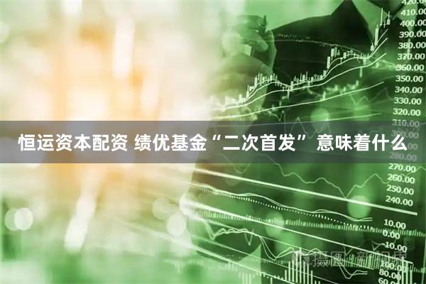 恒运资本配资 绩优基金“二次首发” 意味着什么