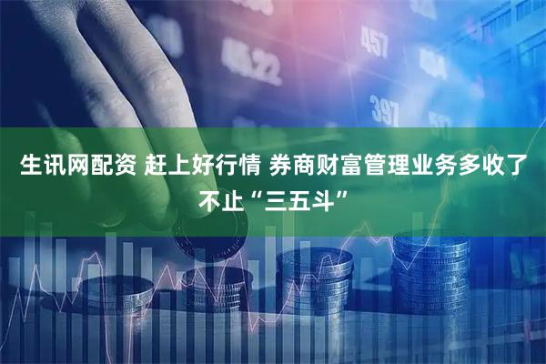 生讯网配资 赶上好行情 券商财富管理业务多收了不止“三五斗”