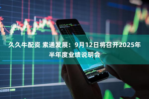 久久牛配资 索通发展：9月12日将召开2025年半年度业绩说明会