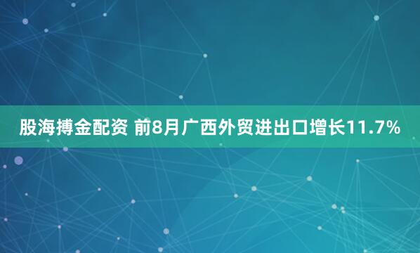 股海搏金配资 前8月广西外贸进出口增长11.7%