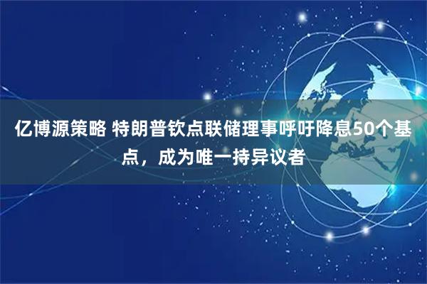 亿博源策略 特朗普钦点联储理事呼吁降息50个基点，成为唯一持异议者