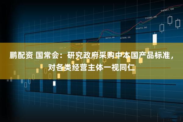 鹏配资 国常会：研究政府采购中本国产品标准，对各类经营主体一视同仁