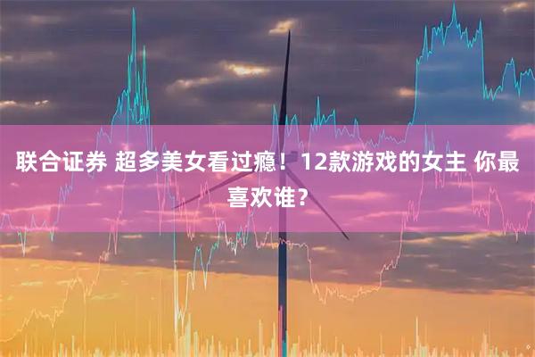 联合证券 超多美女看过瘾！12款游戏的女主 你最喜欢谁？