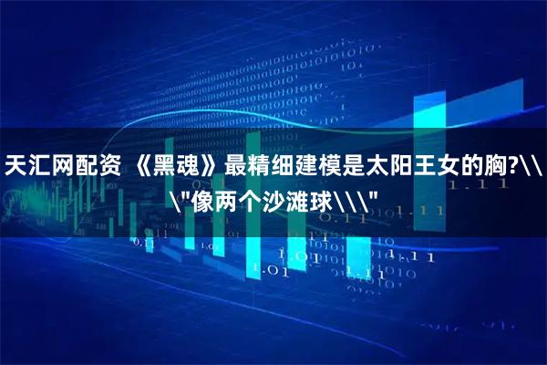 天汇网配资 《黑魂》最精细建模是太阳王女的胸?\
