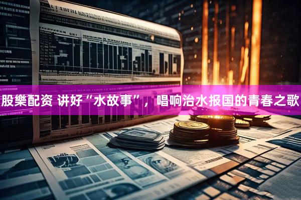 股樂配资 讲好“水故事”，唱响治水报国的青春之歌