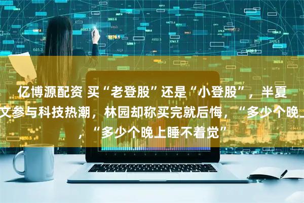 亿博源配资 买“老登股”还是“小登股”，半夏投资李蓓发文参与科技热潮，林园却称买完就后悔，“多少个晚上睡不着觉”