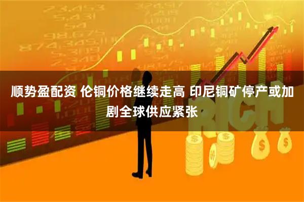 顺势盈配资 伦铜价格继续走高 印尼铜矿停产或加剧全球供应紧张