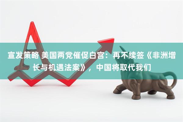 宣发策略 美国两党催促白宫：再不续签《非洲增长与机遇法案》，中国将取代我们