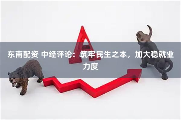 东南配资 中经评论：筑牢民生之本，加大稳就业力度