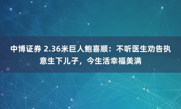 中博证券 2.36米巨人鲍喜顺：不听医生劝告执意生下儿子，今生活幸福美满