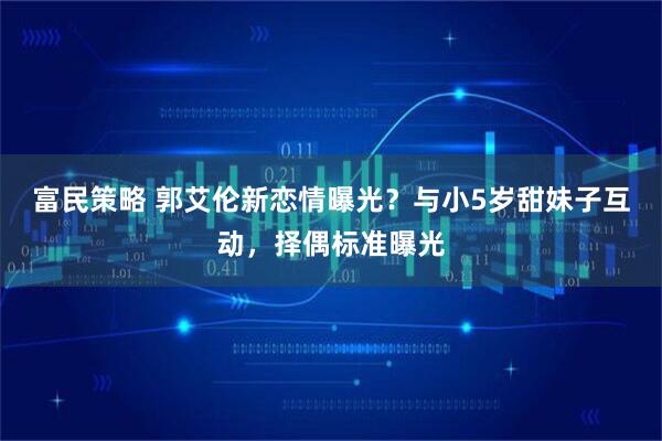 富民策略 郭艾伦新恋情曝光？与小5岁甜妹子互动，择偶标准曝光