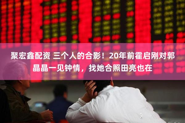 聚宏鑫配资 三个人的合影！20年前霍启刚对郭晶晶一见钟情，找她合照田亮也在
