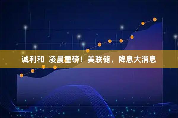 诚利和  凌晨重磅！美联储，降息大消息