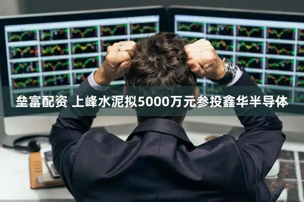 垒富配资 上峰水泥拟5000万元参投鑫华半导体
