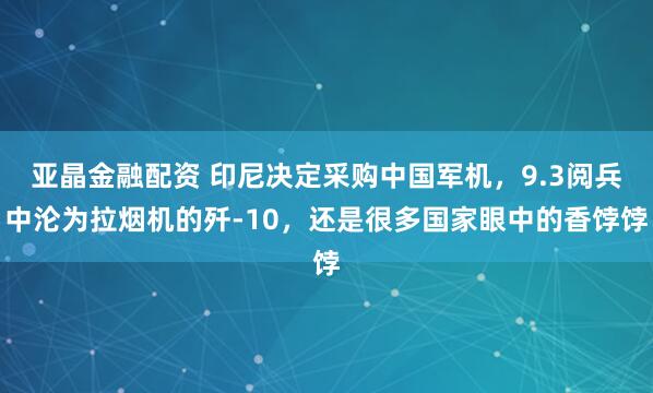 亚晶金融配资 印尼决定采购中国军机，9.3阅兵中沦为拉烟机的歼-10，还是很多国家眼中的香饽饽