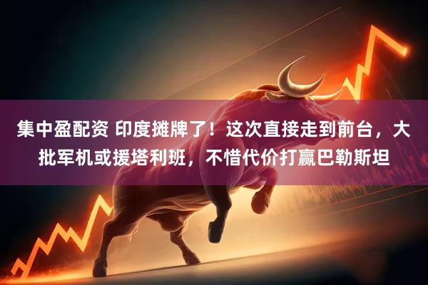 集中盈配资 印度摊牌了！这次直接走到前台，大批军机或援塔利班，不惜代价打赢巴勒斯坦