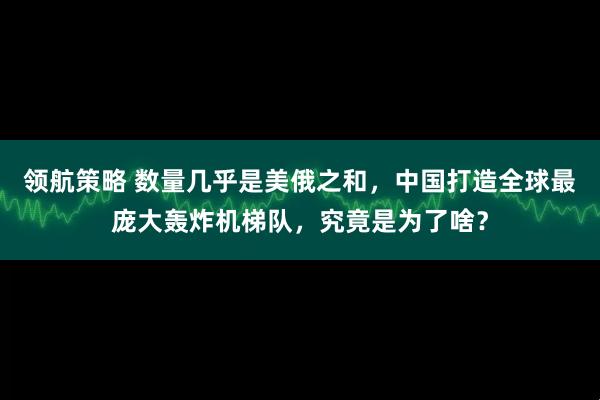 领航策略 数量几乎是美俄之和，中国打造全球最庞大轰炸机梯队，究竟是为了啥？