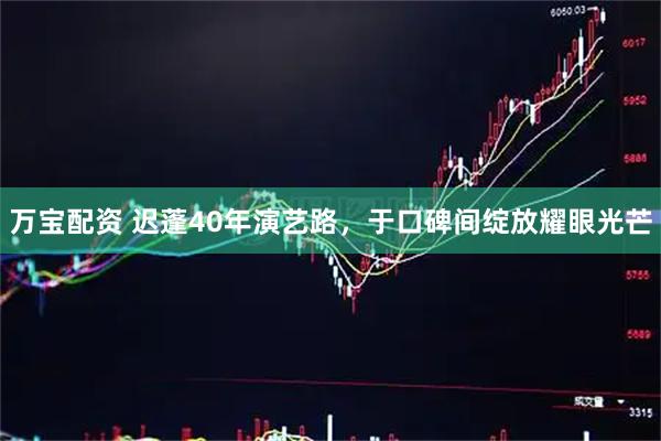 万宝配资 迟蓬40年演艺路，于口碑间绽放耀眼光芒