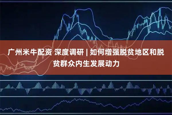 广州米牛配资 深度调研 | 如何增强脱贫地区和脱贫群众内生发展动力