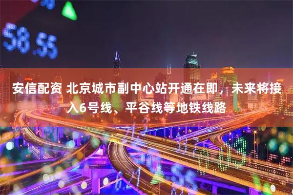 安信配资 北京城市副中心站开通在即，未来将接入6号线、平谷线等地铁线路