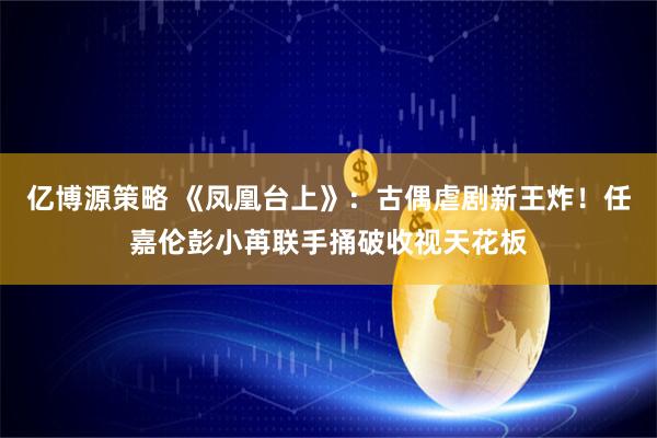 亿博源策略 《凤凰台上》：古偶虐剧新王炸！任嘉伦彭小苒联手捅破收视天花板