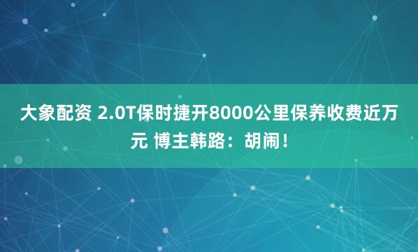 大象配资 2.0T保时捷开8000公里保养收费近万元 博主韩路：胡闹！