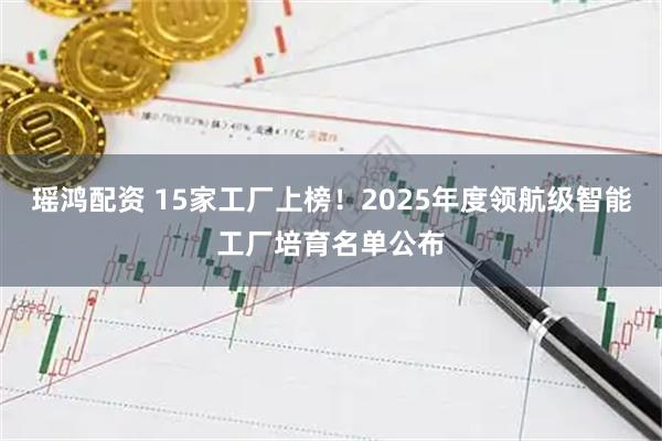 瑶鸿配资 15家工厂上榜！2025年度领航级智能工厂培育名单公布