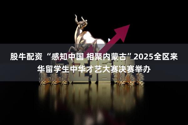 股牛配资 “感知中国 相聚内蒙古”2025全区来华留学生中华才艺大赛决赛举办