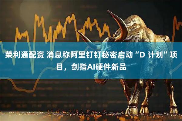 荣利通配资 消息称阿里钉钉秘密启动“D 计划”项目，剑指AI硬件新品