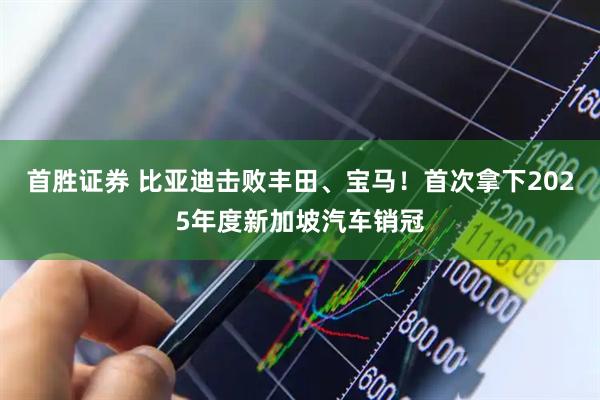 首胜证券 比亚迪击败丰田、宝马！首次拿下2025年度新加坡汽车销冠