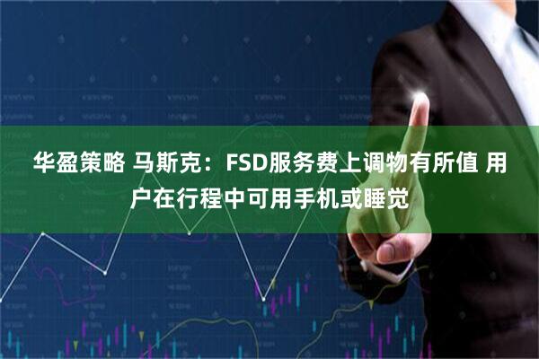 华盈策略 马斯克：FSD服务费上调物有所值 用户在行程中可用手机或睡觉