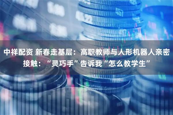 中祥配资 新春走基层：高职教师与人形机器人亲密接触：“灵巧手”告诉我“怎么教学生”